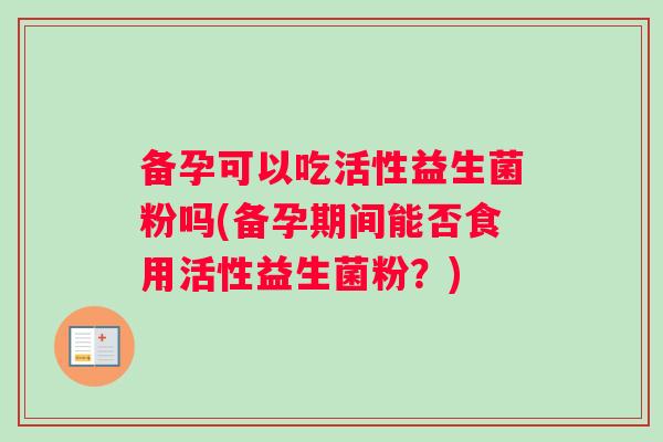 备孕可以吃活性益生菌粉吗(备孕期间能否食用活性益生菌粉？)
