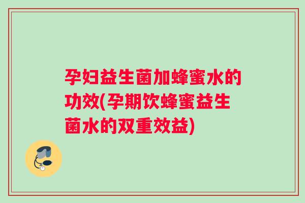 孕妇益生菌加蜂蜜水的功效(孕期饮蜂蜜益生菌水的双重效益)
