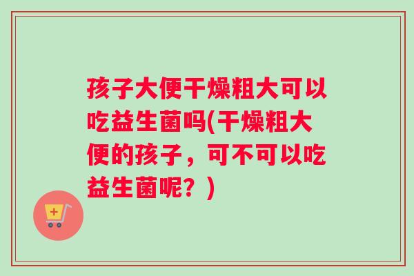 孩子大便干燥粗大可以吃益生菌吗(干燥粗大便的孩子，可不可以吃益生菌呢？)