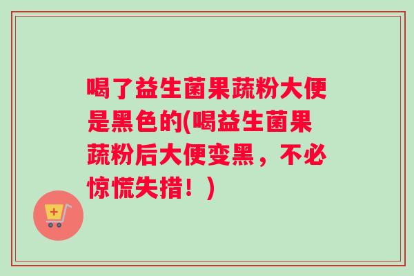 喝了益生菌果蔬粉大便是黑色的(喝益生菌果蔬粉后大便变黑，不必惊慌失措！)