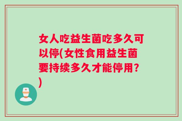 女人吃益生菌吃多久可以停(女性食用益生菌要持续多久才能停用？)