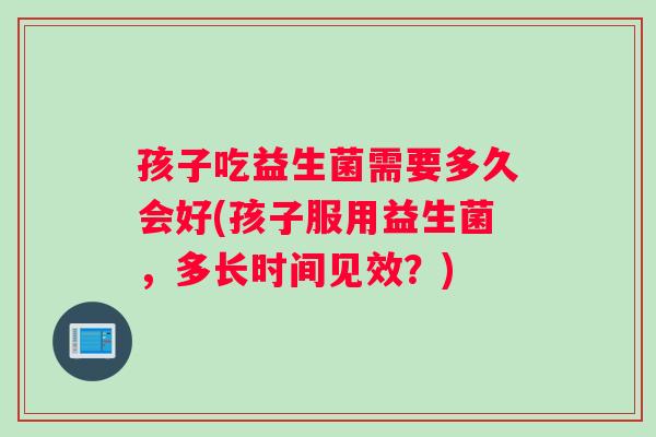 孩子吃益生菌需要多久会好(孩子服用益生菌,多长时间见效?) 孩子吃益生菌需要多久会好(孩子服用益生菌,多长时间见效?)