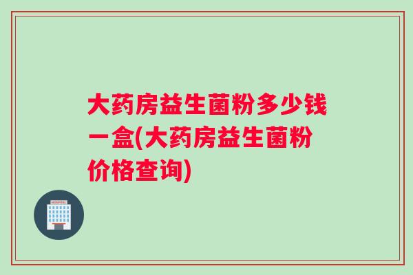 大药房益生菌粉多少钱一盒(大药房益生菌粉价格查询) 大药房益生菌粉多少钱一盒(大药房益生菌粉价格查询)