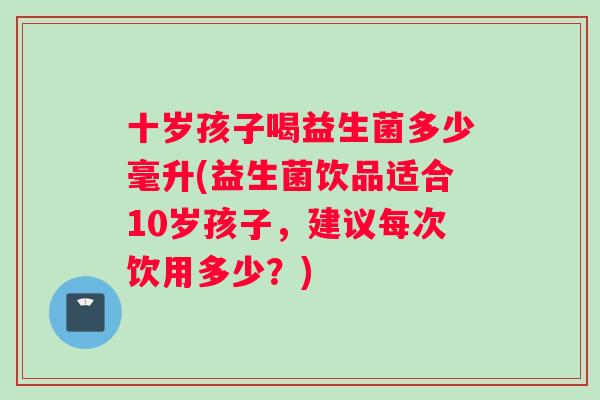 十岁孩子喝益生菌多少毫升(益生菌饮品适合10岁孩子，建议每次饮用多少？)