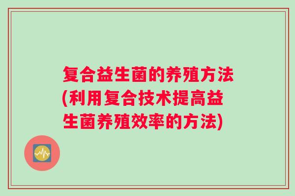 复合益生菌的养殖方法(利用复合技术提高益生菌养殖效率的方法)
