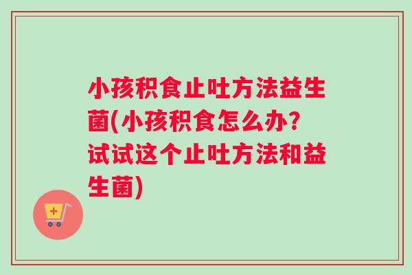 小孩积食止吐方法益生菌(小孩积食怎么办？试试这个止吐方法和益生菌)