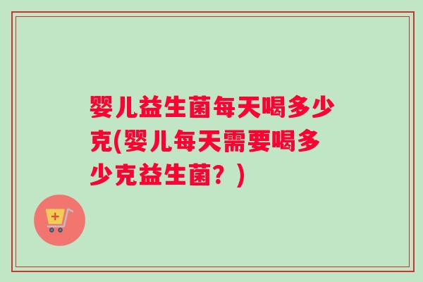 婴儿益生菌每天喝多少克(婴儿每天需要喝多少克益生菌？)
