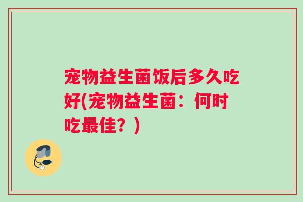 宠物益生菌饭后多久吃好(宠物益生菌：何时吃佳？)