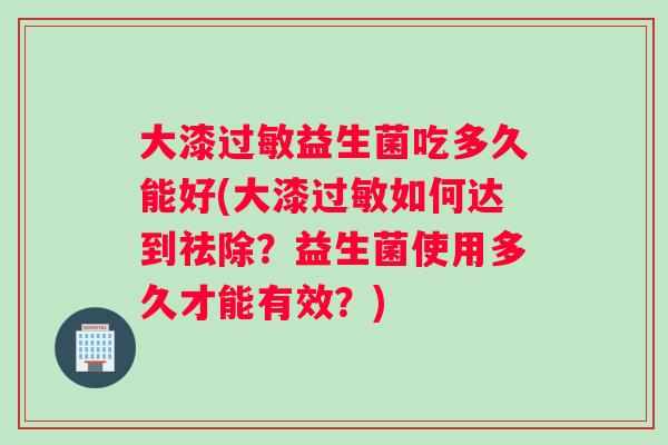 大漆过敏益生菌吃多久能好(大漆过敏如何达到祛除？益生菌使用多久才能有效？)