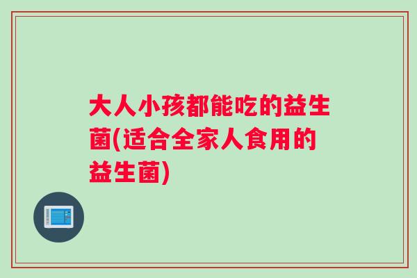 大人小孩都能吃的益生菌(适合全家人食用的益生菌)