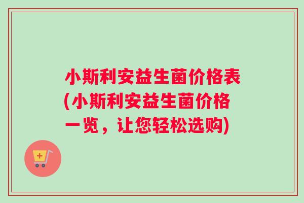 小斯利安益生菌价格表(小斯利安益生菌价格一览，让您轻松选购)
