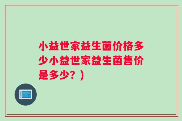 小益世家益生菌价格多少小益世家益生菌售价是多少?) 小益世家益生菌价格多少小益世家益生菌售价是多少?)