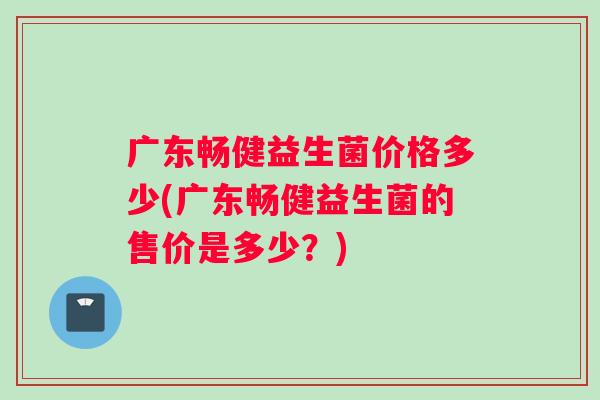 广东畅健益生菌价格多少(广东畅健益生菌的售价是多少？)