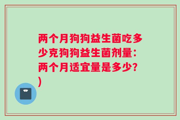 两个月狗狗益生菌吃多少克狗狗益生菌剂量：两个月适宜量是多少？)