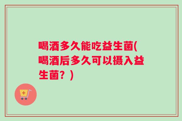 喝酒多久能吃益生菌(喝酒后多久可以摄入益生菌？)