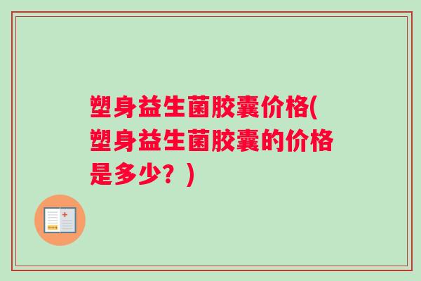 塑身益生菌胶囊价格(塑身益生菌胶囊的价格是多少？)