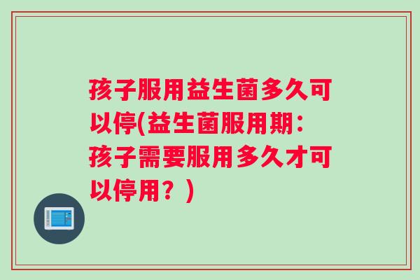 孩子服用益生菌多久可以停(益生菌服用期:孩子需要服用多久才可以停用?) 孩子服用益生菌多久可以停(益生菌服用期:孩子需要服用多久才可以停用?)