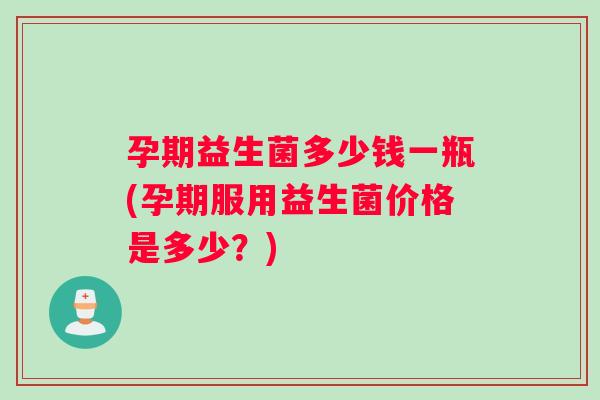孕期益生菌多少钱一瓶(孕期服用益生菌价格是多少？)