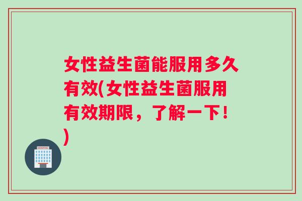 女性益生菌能服用多久有效(女性益生菌服用有效期限，了解一下！)