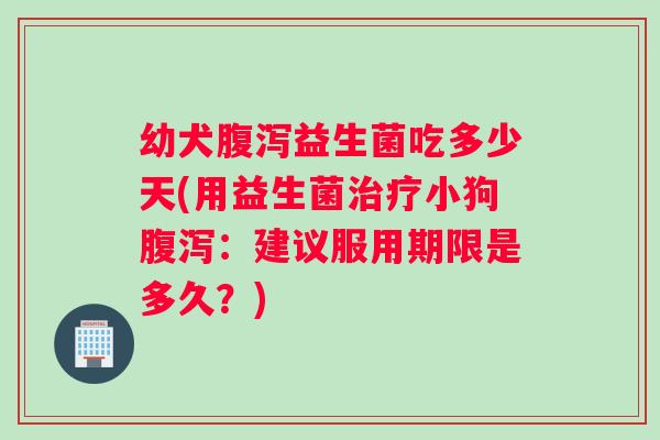 幼犬益生菌吃多少天(用益生菌小狗：建议服用期限是多久？)