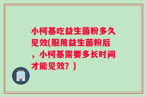 小柯基吃益生菌粉多久见效(服用益生菌粉后，小柯基需要多长时间才能见效？)