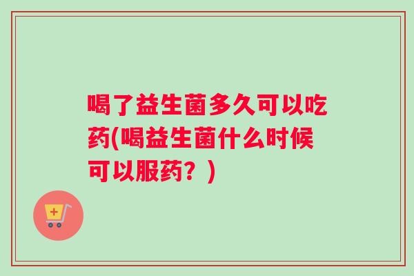 喝了益生菌多久可以吃药(喝益生菌什么时候可以服药？)