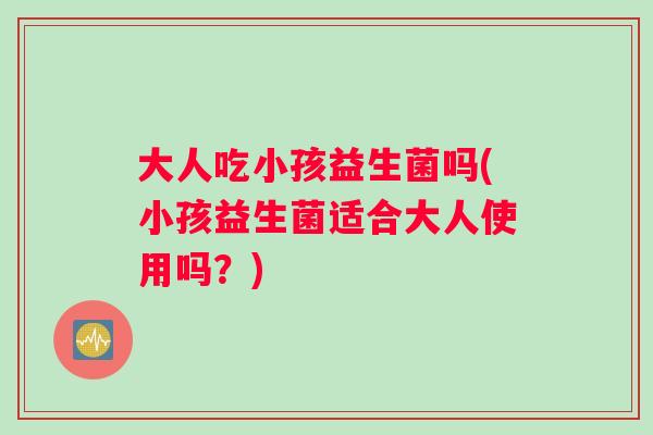 大人吃小孩益生菌吗(小孩益生菌适合大人使用吗？)