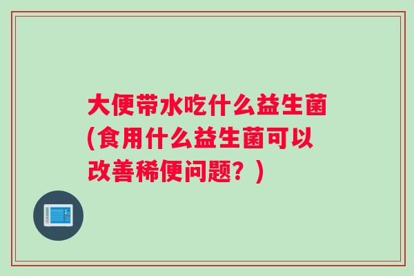 大便带水吃什么益生菌(食用什么益生菌可以改善稀便问题?) 大便带水吃什么益生菌(食用什么益生菌可以改善稀便问题?)