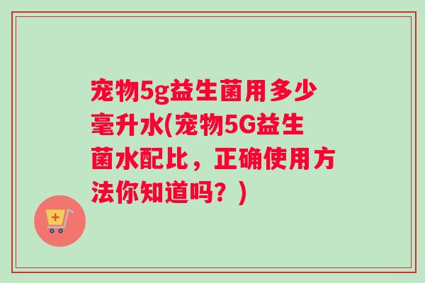 宠物5g益生菌用多少毫升水(宠物5G益生菌水配比，正确使用方法你知道吗？)