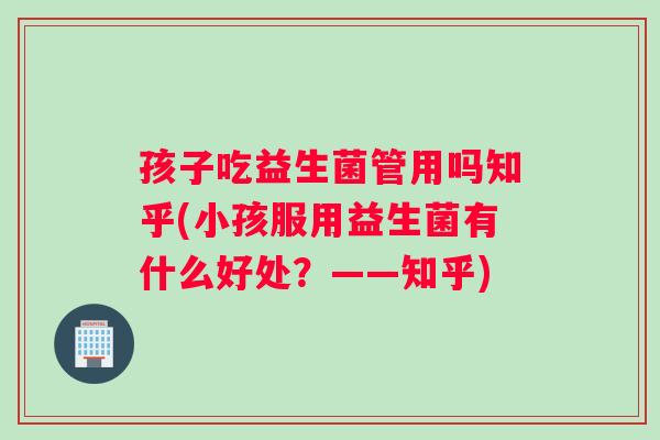 孩子吃益生菌管用吗知乎(小孩服用益生菌有什么好处？——知乎)