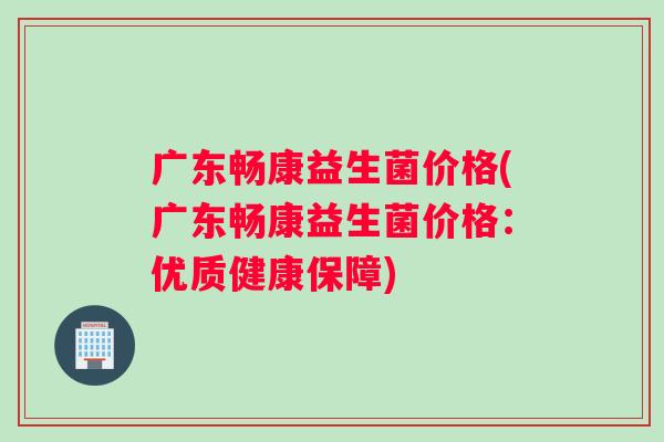 广东畅康益生菌价格(广东畅康益生菌价格：优质健康保障)