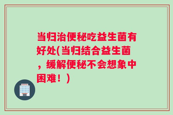 当归治便秘吃益生菌有好处(当归结合益生菌，缓解便秘不会想象中困难！)
