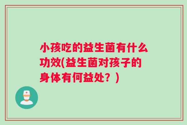 小孩吃的益生菌有什么功效(益生菌对孩子的身体有何益处？)