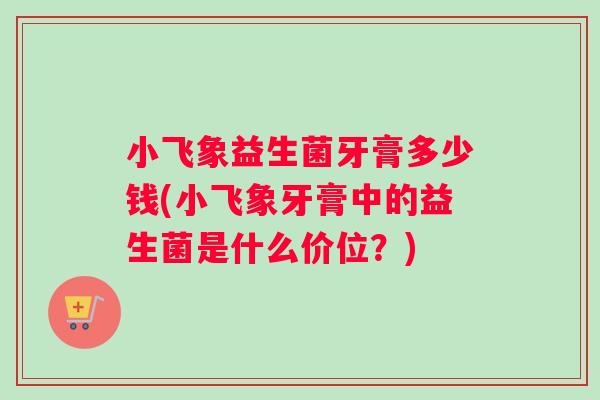 小飞象益生菌牙膏多少钱(小飞象牙膏中的益生菌是什么价位？)