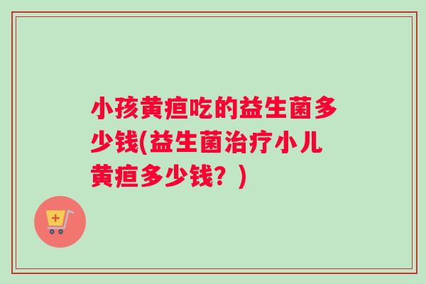 小孩黄疸吃的益生菌多少钱(益生菌治疗小儿黄疸多少钱？)