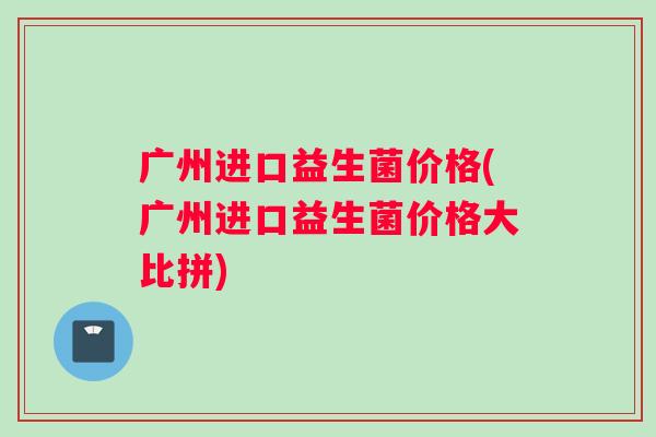 广州进口益生菌价格(广州进口益生菌价格大比拼)