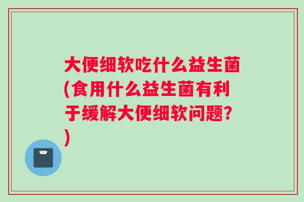 大便细软吃什么益生菌(食用什么益生菌有利于缓解大便细软问题？)