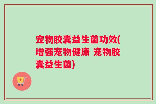 宠物胶囊益生菌功效(增强宠物健康 宠物胶囊益生菌)