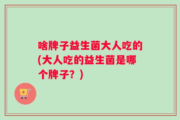 啥牌子益生菌大人吃的(大人吃的益生菌是哪个牌子？)