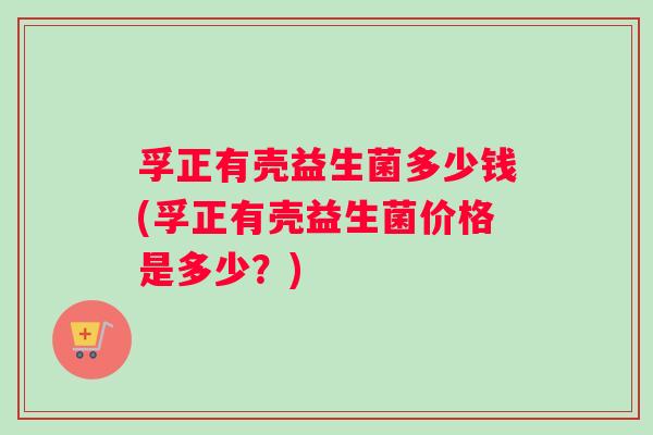 孚正有壳益生菌多少钱(孚正有壳益生菌价格是多少？)