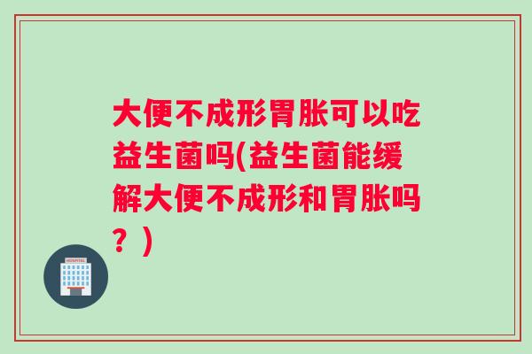 大便不成形胃胀可以吃益生菌吗(益生菌能缓解大便不成形和胃胀吗？)