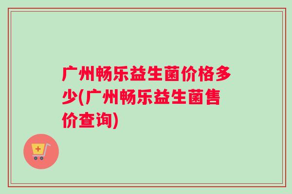 广州畅乐益生菌价格多少(广州畅乐益生菌售价查询)