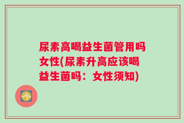 尿素高喝益生菌管用吗女性(尿素升高应该喝益生菌吗：女性须知)