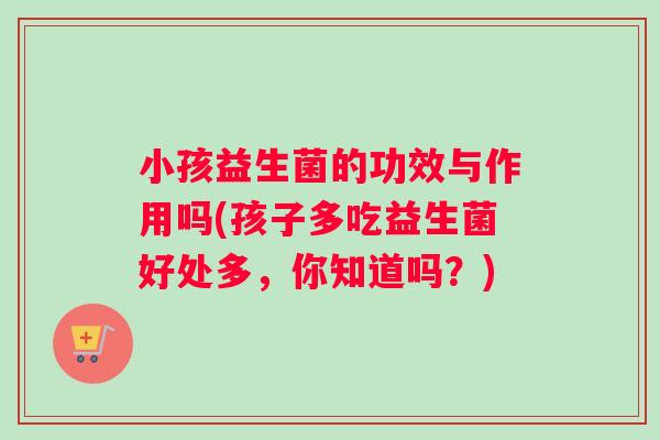 小孩益生菌的功效与作用吗(孩子多吃益生菌好处多，你知道吗？)