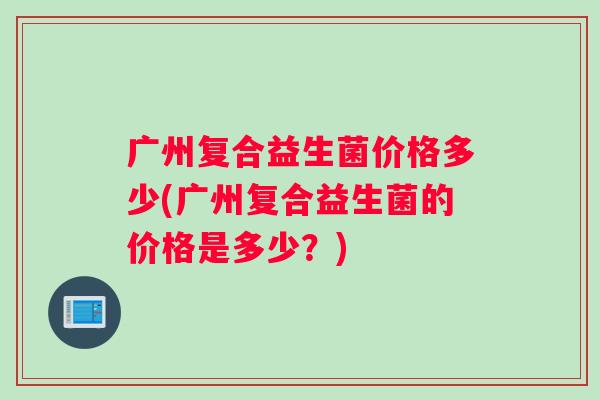 广州复合益生菌价格多少(广州复合益生菌的价格是多少？)