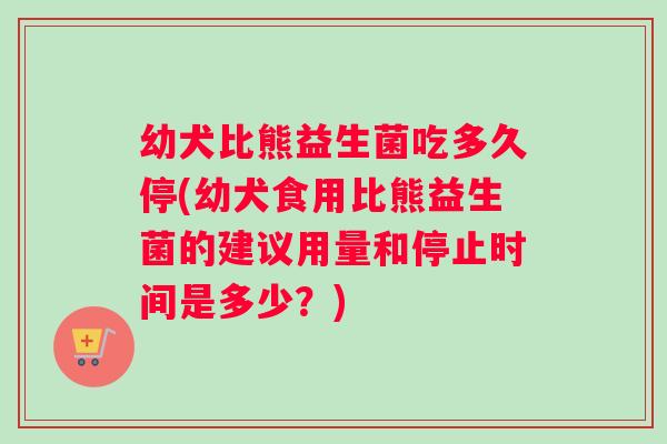 幼犬比熊益生菌吃多久停(幼犬食用比熊益生菌的建议用量和停止时间是多少？)