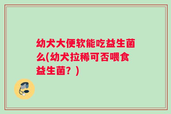 幼犬大便软能吃益生菌么(幼犬拉稀可否喂食益生菌？)
