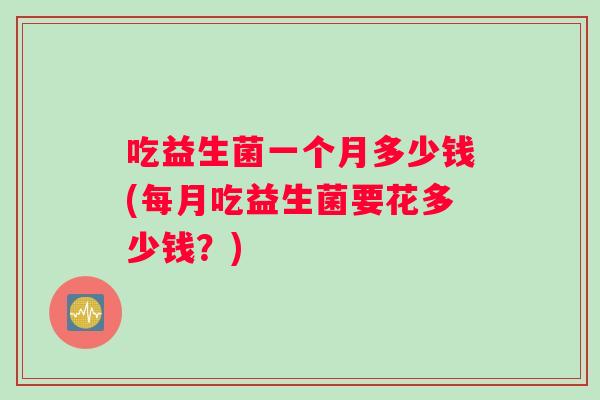 吃益生菌一个月多少钱(每月吃益生菌要花多少钱?) 吃益生菌一个月多少钱(每月吃益生菌要花多少钱?)