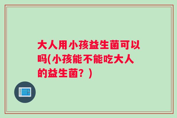 大人用小孩益生菌可以吗(小孩能不能吃大人的益生菌？)