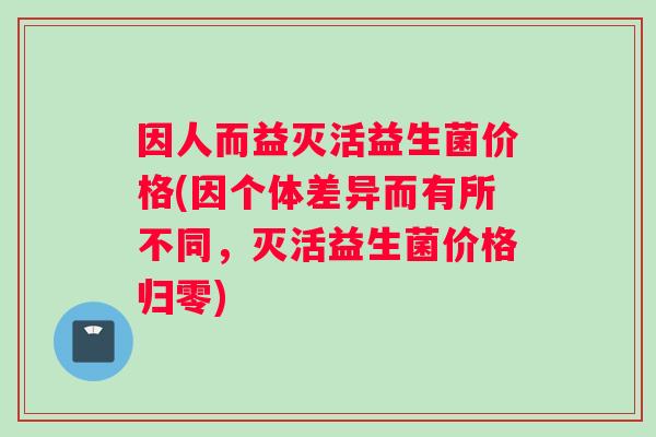因人而益灭活益生菌价格(因个体差异而有所不同，灭活益生菌价格归零)